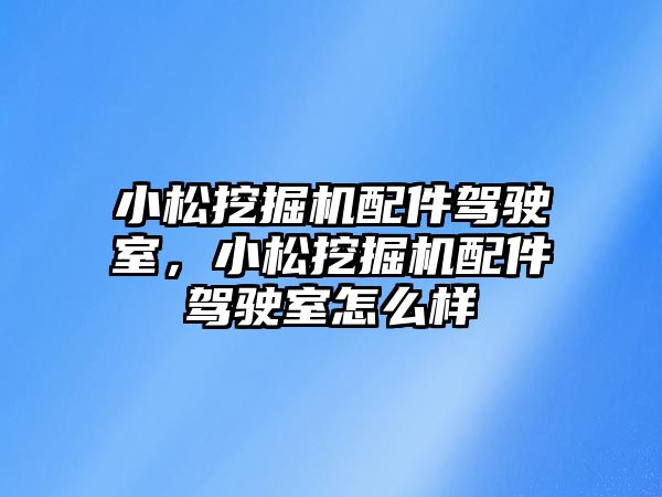 小松挖掘機配件駕駛室，小松挖掘機配件駕駛室怎么樣