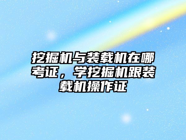 挖掘機與裝載機在哪考證，學(xué)挖掘機跟裝載機操作證