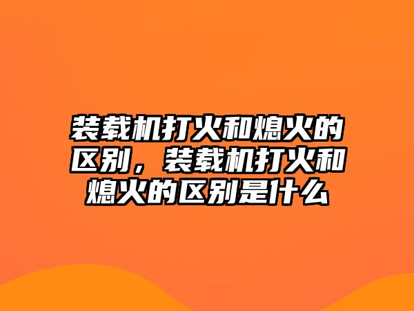 裝載機打火和熄火的區(qū)別，裝載機打火和熄火的區(qū)別是什么