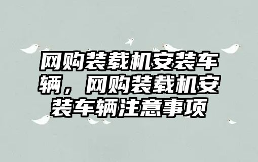 網(wǎng)購裝載機安裝車輛，網(wǎng)購裝載機安裝車輛注意事項