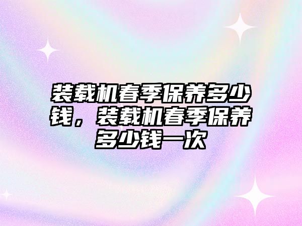 裝載機(jī)春季保養(yǎng)多少錢，裝載機(jī)春季保養(yǎng)多少錢一次