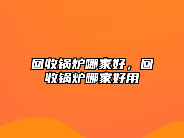 回收鍋爐哪家好，回收鍋爐哪家好用