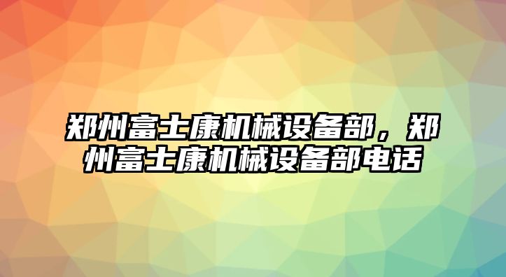 鄭州富士康機(jī)械設(shè)備部，鄭州富士康機(jī)械設(shè)備部電話