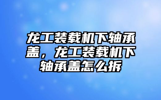 龍工裝載機(jī)下軸承蓋，龍工裝載機(jī)下軸承蓋怎么拆