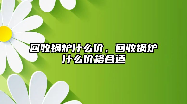 回收鍋爐什么價(jià)，回收鍋爐什么價(jià)格合適