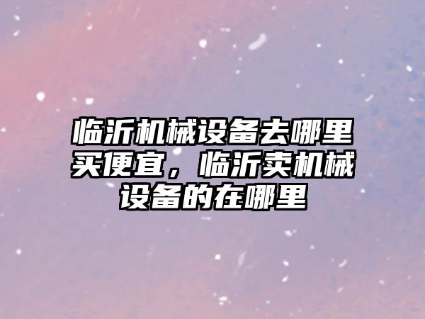 臨沂機械設(shè)備去哪里買便宜，臨沂賣機械設(shè)備的在哪里