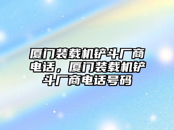 廈門裝載機(jī)鏟斗廠商電話，廈門裝載機(jī)鏟斗廠商電話號(hào)碼