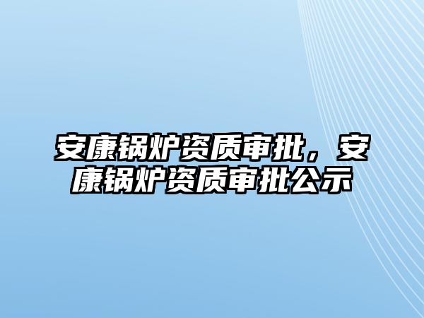 安康鍋爐資質(zhì)審批，安康鍋爐資質(zhì)審批公示