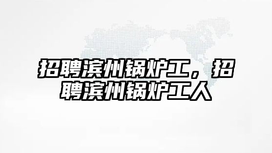 招聘濱州鍋爐工，招聘濱州鍋爐工人