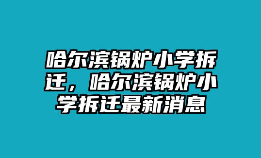 哈爾濱鍋爐小學(xué)拆遷，哈爾濱鍋爐小學(xué)拆遷最新消息