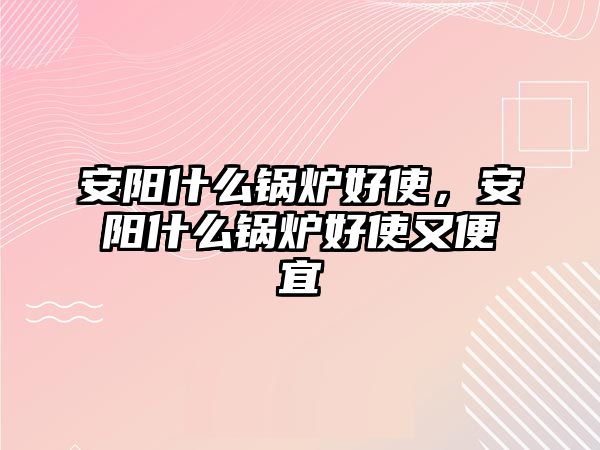 安陽什么鍋爐好使，安陽什么鍋爐好使又便宜