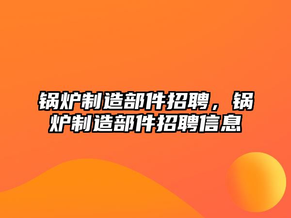 鍋爐制造部件招聘，鍋爐制造部件招聘信息