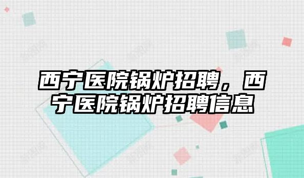 西寧醫(yī)院鍋爐招聘，西寧醫(yī)院鍋爐招聘信息