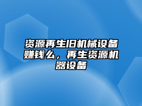 資源再生舊機(jī)械設(shè)備賺錢么，再生資源機(jī)器設(shè)備