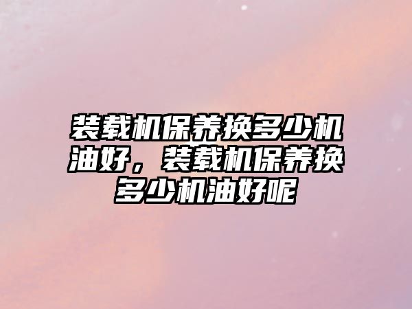 裝載機(jī)保養(yǎng)換多少機(jī)油好，裝載機(jī)保養(yǎng)換多少機(jī)油好呢