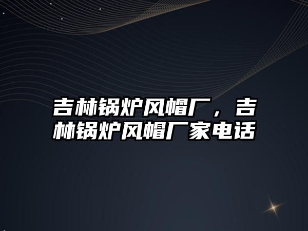 吉林鍋爐風(fēng)帽廠，吉林鍋爐風(fēng)帽廠家電話