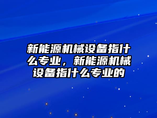 新能源機(jī)械設(shè)備指什么專業(yè)，新能源機(jī)械設(shè)備指什么專業(yè)的