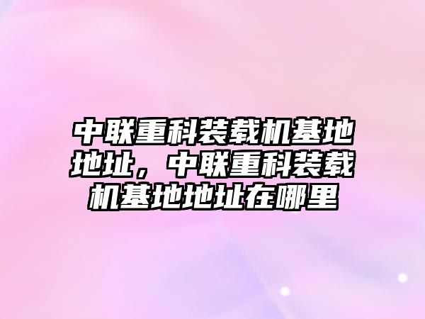 中聯(lián)重科裝載機(jī)基地地址，中聯(lián)重科裝載機(jī)基地地址在哪里