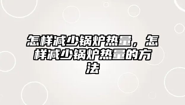 怎樣減少鍋爐熱量，怎樣減少鍋爐熱量的方法