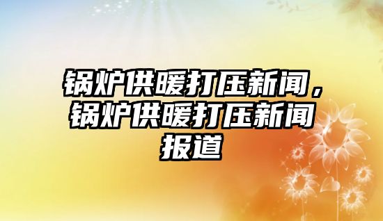 鍋爐供暖打壓新聞，鍋爐供暖打壓新聞報道