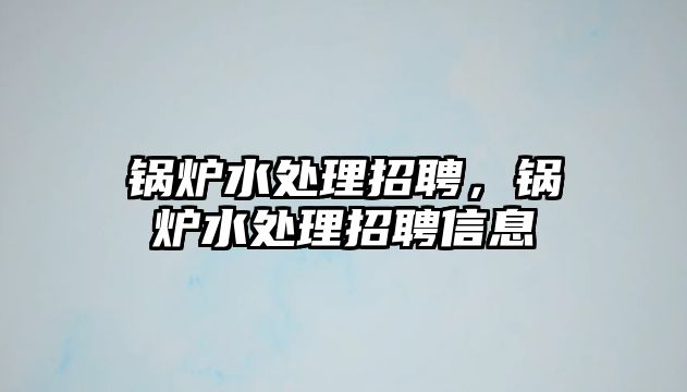 鍋爐水處理招聘，鍋爐水處理招聘信息