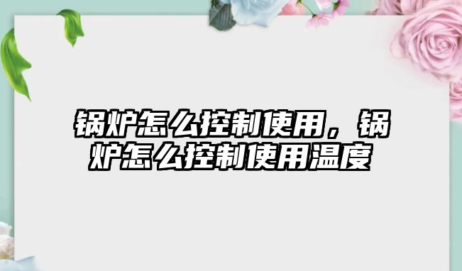 鍋爐怎么控制使用，鍋爐怎么控制使用溫度