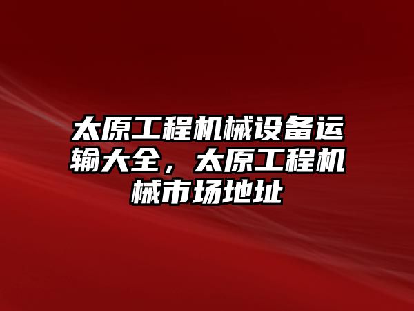 太原工程機(jī)械設(shè)備運(yùn)輸大全，太原工程機(jī)械市場(chǎng)地址