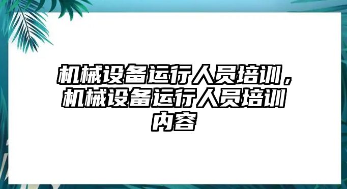 機(jī)械設(shè)備運(yùn)行人員培訓(xùn)，機(jī)械設(shè)備運(yùn)行人員培訓(xùn)內(nèi)容